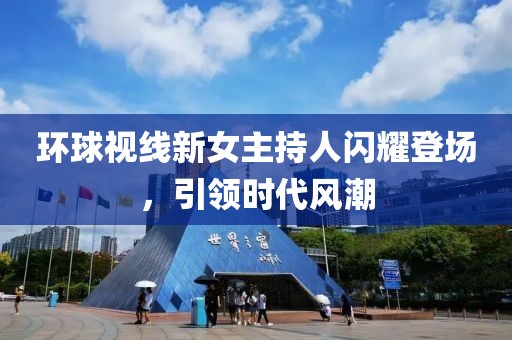 環(huán)球視線新女主持人閃耀登場，引領(lǐng)時(shí)代風(fēng)潮