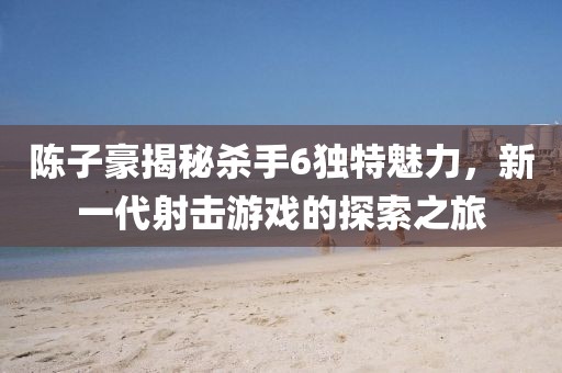 陳子豪揭秘殺手6獨(dú)特魅力，新一代射擊游戲的探索之旅