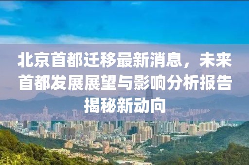 北京首都遷移最新消息，未來首都發(fā)展展望與影響分析報告揭秘新動向
