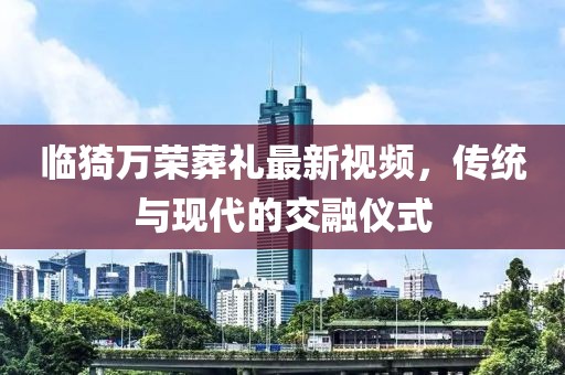 臨猗萬榮葬禮最新視頻，傳統(tǒng)與現(xiàn)代的交融儀式