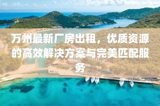 萬州最新廠房出租，優(yōu)質(zhì)資源的高效解決方案與完美匹配服務(wù)