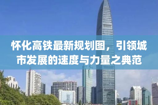 懷化高鐵最新規(guī)劃圖，引領(lǐng)城市發(fā)展的速度與力量之典范