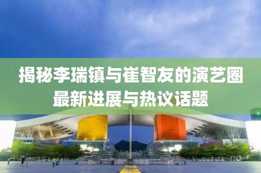 揭秘李瑞鎮(zhèn)與崔智友的演藝圈最新進(jìn)展與熱議話題