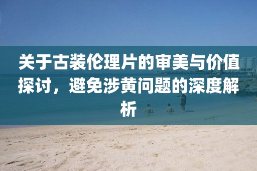 關于古裝倫理片的審美與價值探討，避免涉黃問題的深度解析
