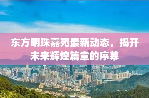 東方明珠嘉苑最新動(dòng)態(tài)，揭開(kāi)未來(lái)輝煌篇章的序幕
