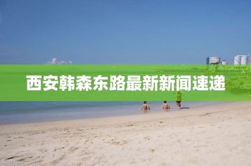西安韓森東路最新新聞速遞