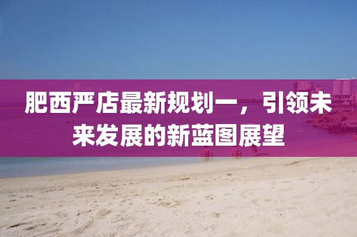肥西嚴(yán)店最新規(guī)劃一，引領(lǐng)未來發(fā)展的新藍(lán)圖展望