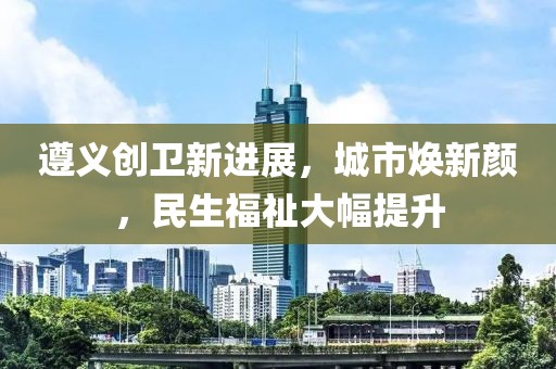 遵義創(chuàng)衛(wèi)新進(jìn)展，城市煥新顏，民生福祉大幅提升