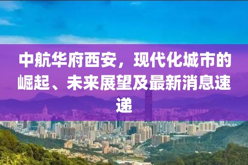 中航華府西安，現(xiàn)代化城市的崛起、未來展望及最新消息速遞