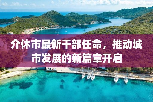 介休市最新干部任命，推動(dòng)城市發(fā)展的新篇章開啟