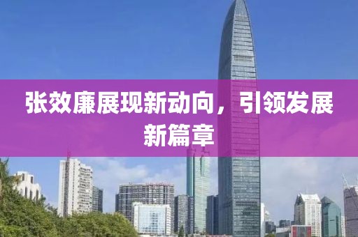 張效廉展現(xiàn)新動向，引領(lǐng)發(fā)展新篇章