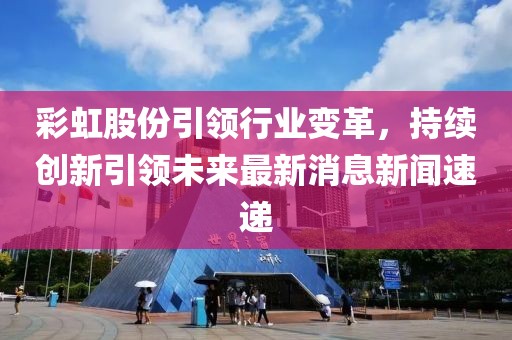 彩虹股份引領(lǐng)行業(yè)變革，持續(xù)創(chuàng)新引領(lǐng)未來最新消息新聞速遞