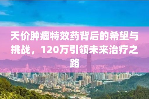 天價腫瘤特效藥背后的希望與挑戰(zhàn)，120萬引領(lǐng)未來治療之路