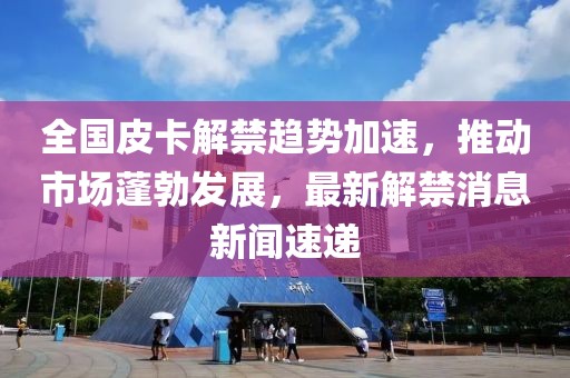 全國皮卡解禁趨勢加速，推動市場蓬勃發(fā)展，最新解禁消息新聞速遞