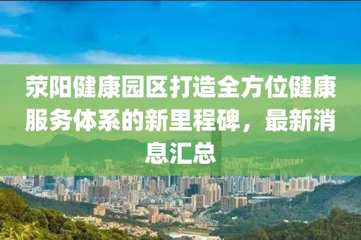 滎陽(yáng)健康園區(qū)打造全方位健康服務(wù)體系的新里程碑，最新消息匯總
