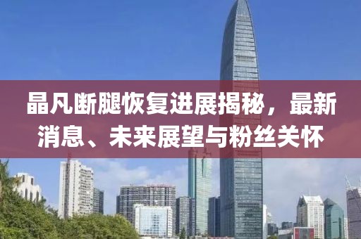 晶凡斷腿恢復(fù)進(jìn)展揭秘，最新消息、未來展望與粉絲關(guān)懷