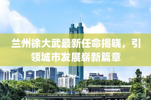 蘭州徐大武最新任命揭曉，引領(lǐng)城市發(fā)展嶄新篇章