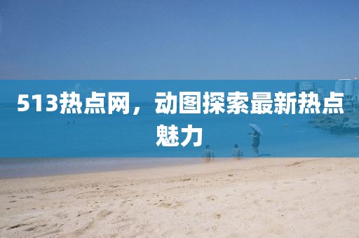 513熱點(diǎn)網(wǎng)，動(dòng)圖探索最新熱點(diǎn)魅力