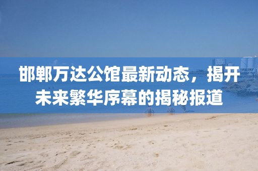邯鄲萬達(dá)公館最新動(dòng)態(tài)，揭開未來繁華序幕的揭秘報(bào)道