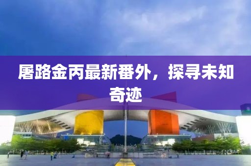 屠路金丙最新番外，探尋未知奇跡
