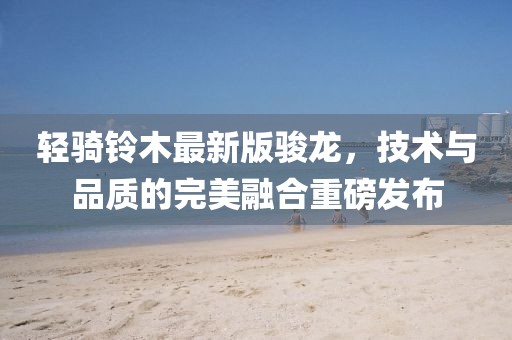 輕騎鈴木最新版駿龍，技術(shù)與品質(zhì)的完美融合重磅發(fā)布