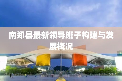 南鄭縣最新領(lǐng)導班子構(gòu)建與發(fā)展概況