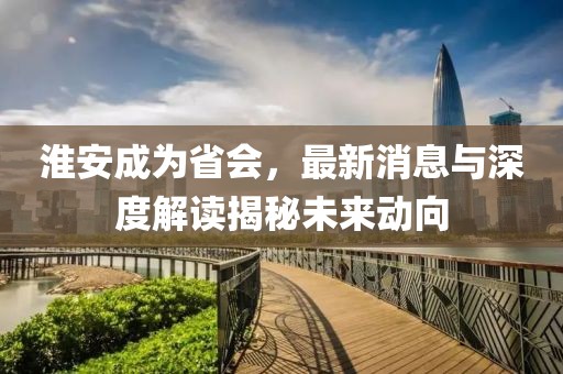 淮安成為省會(huì)，最新消息與深度解讀揭秘未來動(dòng)向