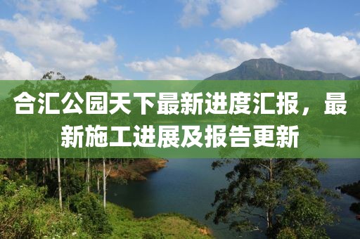合匯公園天下最新進(jìn)度匯報(bào)，最新施工進(jìn)展及報(bào)告更新