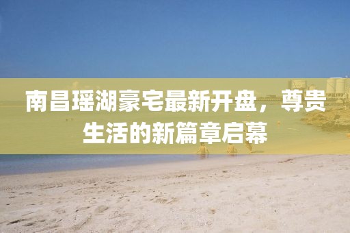 南昌瑤湖豪宅最新開盤，尊貴生活的新篇章啟幕