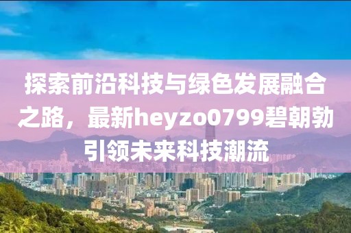 探索前沿科技與綠色發(fā)展融合之路，最新heyzo0799碧朝勃引領(lǐng)未來科技潮流
