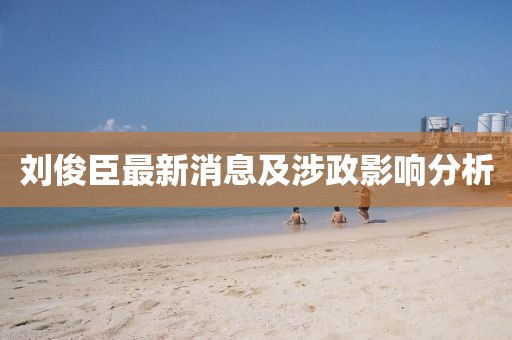 劉俊臣最新消息及涉政影響分析