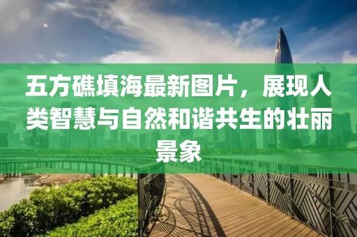五方礁填海最新圖片，展現(xiàn)人類智慧與自然和諧共生的壯麗景象