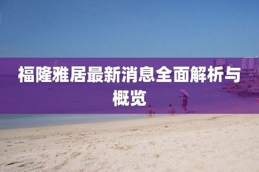 福隆雅居最新消息全面解析與概覽