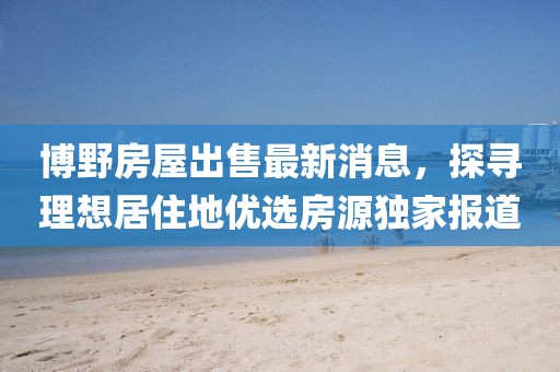 博野房屋出售最新消息，探尋理想居住地優(yōu)選房源獨家報道