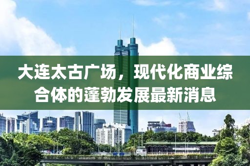 大連太古廣場，現(xiàn)代化商業(yè)綜合體的蓬勃發(fā)展最新消息