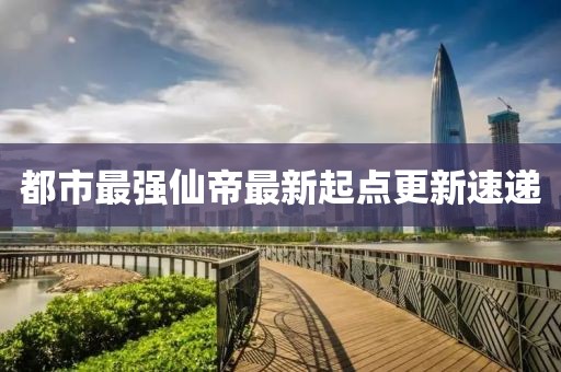 都市最強(qiáng)仙帝最新起點(diǎn)更新速遞