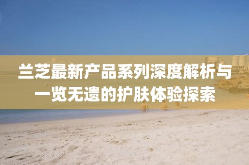 蘭芝最新產(chǎn)品系列深度解析與一覽無(wú)遺的護(hù)膚體驗(yàn)探索