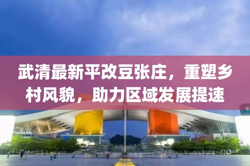 武清最新平改豆張莊，重塑鄉(xiāng)村風貌，助力區(qū)域發(fā)展提速