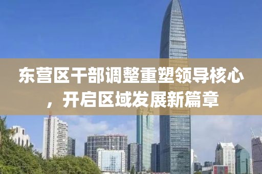 東營區(qū)干部調(diào)整重塑領(lǐng)導(dǎo)核心，開啟區(qū)域發(fā)展新篇章