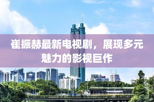 崔振赫最新電視劇，展現(xiàn)多元魅力的影視巨作