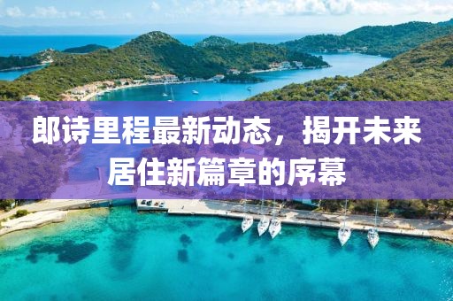 郎詩里程最新動(dòng)態(tài)，揭開未來居住新篇章的序幕