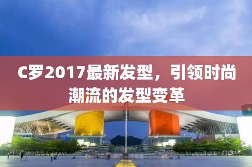 C羅2017最新發(fā)型，引領(lǐng)時(shí)尚潮流的發(fā)型變革