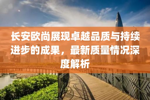 長(zhǎng)安歐尚展現(xiàn)卓越品質(zhì)與持續(xù)進(jìn)步的成果，最新質(zhì)量情況深度解析
