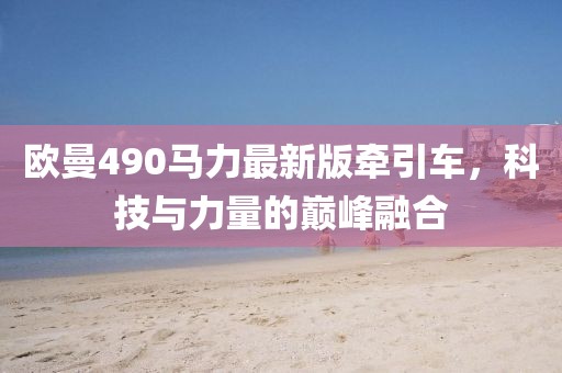 歐曼490馬力最新版牽引車，科技與力量的巔峰融合