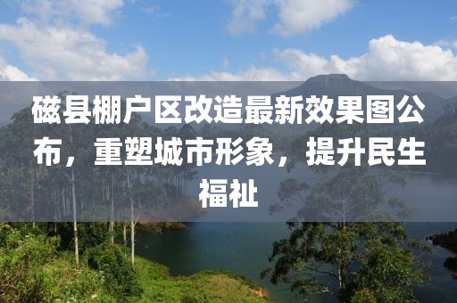 磁縣棚戶區(qū)改造最新效果圖公布，重塑城市形象，提升民生福祉