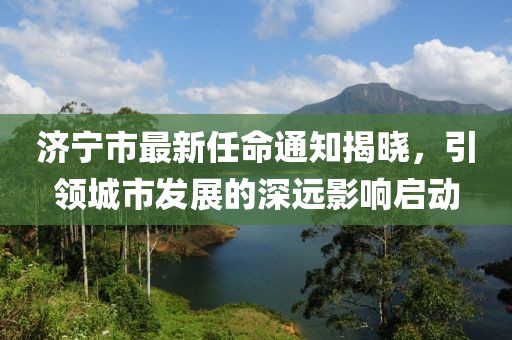 濟(jì)寧市最新任命通知揭曉，引領(lǐng)城市發(fā)展的深遠(yuǎn)影響啟動(dòng)