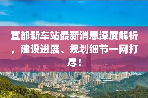 宜都新車站最新消息深度解析，建設(shè)進(jìn)展、規(guī)劃細(xì)節(jié)一網(wǎng)打盡！