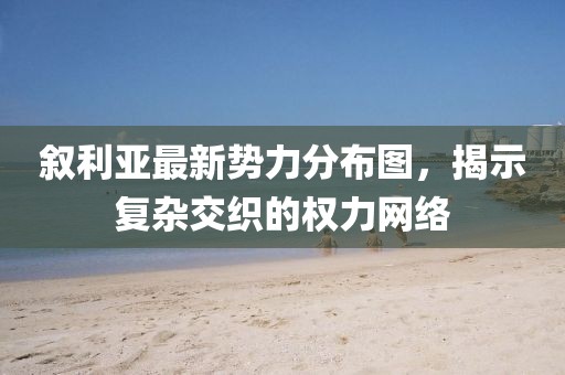 敘利亞最新勢(shì)力分布圖，揭示復(fù)雜交織的權(quán)力網(wǎng)絡(luò)