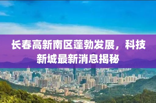 長(zhǎng)春高新南區(qū)蓬勃發(fā)展，科技新城最新消息揭秘