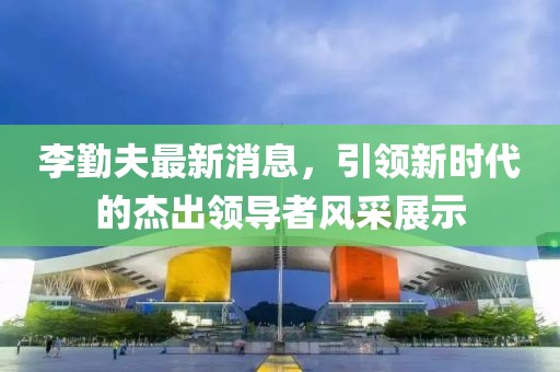 李勤夫最新消息，引領(lǐng)新時(shí)代的杰出領(lǐng)導(dǎo)者風(fēng)采展示